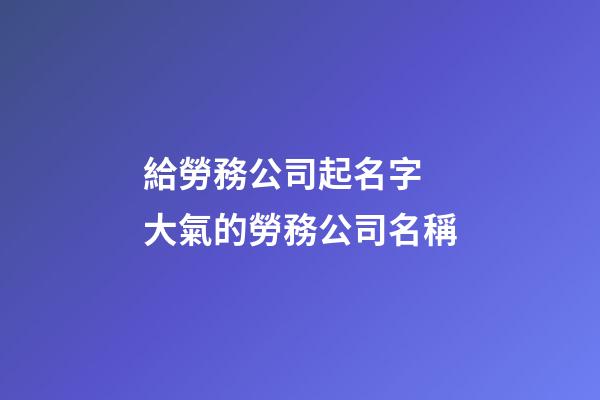 給勞務公司起名字 大氣的勞務公司名稱-第1張-公司起名-玄機派